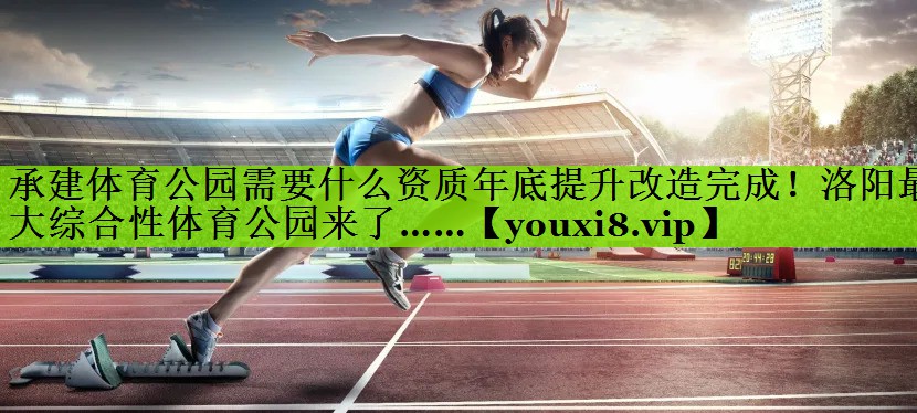 承建体育公园需要什么资质年底提升改造完成！洛阳最大综合性体育公园来了……