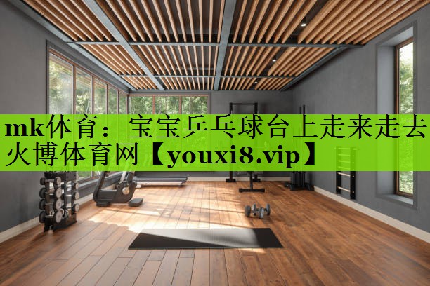 mk体育：宝宝乒乓球台上走来走去火博体育网