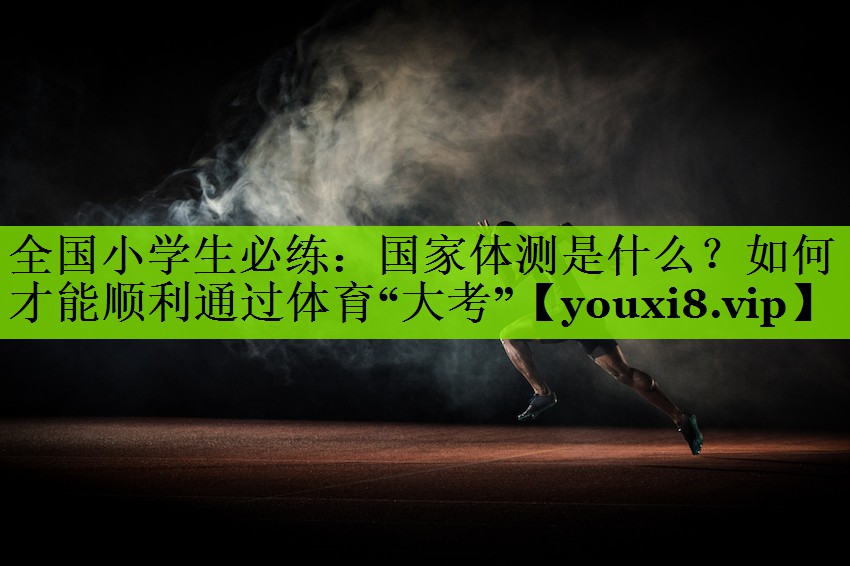 全国小学生必练：国家体测是什么？如何才能顺利通过体育“大考”