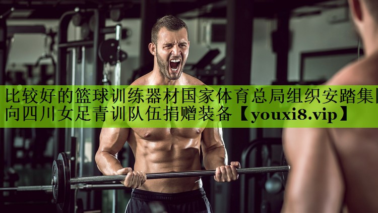 比较好的篮球训练器材国家体育总局组织安踏集团向四川女足青训队伍捐赠装备