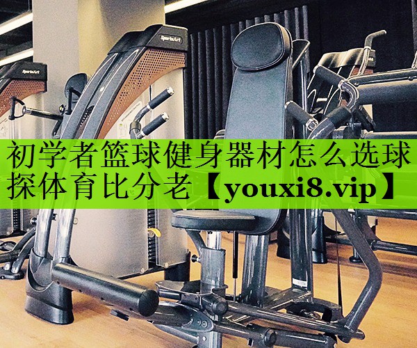 初学者篮球健身器材怎么选球探体育比分老